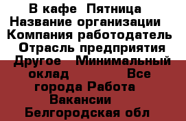 В кафе "Пятница › Название организации ­ Компания-работодатель › Отрасль предприятия ­ Другое › Минимальный оклад ­ 25 000 - Все города Работа » Вакансии   . Белгородская обл.